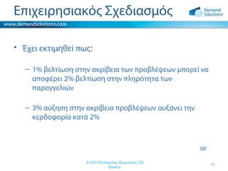 Επιχειρησιακός Σχεδιασμός
• Έχει εκτιμηθεί πως:
– 1% βελτίωση στην ακρίβεια των προβλέψεων μπορεί να
αποφέρει 2% βελτίωση στην πληρότητα των
παραγγελιών
– 3% αύξηση στην ακρίβεια προβλέψεων αυξάνει την
κερδοφορία κατά 2%

IBF
© 2013 Ευάγγελος Βέργουλας DS
Greece

13

 