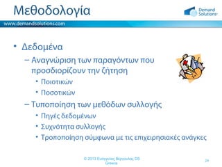 Μεθοδολογία
• Δεδομένα
– Αναγνώριση των παραγόντων που
προσδιορίζουν την ζήτηση
• Ποιοτικών
• Ποσοτικών

– Τυποποίηση των μεθόδων συλλογής
• Πηγές δεδομένων
• Συχνότητα συλλογής
• Τροποποίηση σύμφωνα με τις επιχειρησιακές ανάγκες
© 2013 Ευάγγελος Βέργουλας DS
Greece

24

 