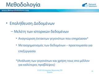 Μεθοδολογία
• Επαλήθευση Δεδομένων
– Μελέτη των ιστορικών δεδομένων
• Αναγνώριση έκτακτων γεγονότων που επηρέασαν*
• Μετασχηματισμός των δεδομένων – προετοιμασία για
επεξεργασία
*(Ανάλυση των γεγονότων και χρήση τους στο μέλλον
για καλύτερες προβλέψεις)
© 2013 Ευάγγελος Βέργουλας DS
Greece

26

 