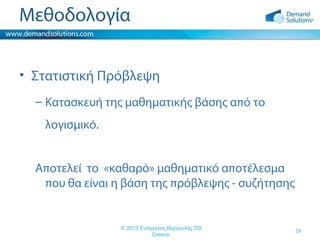 Μεθοδολογία
• Στατιστική Πρόβλεψη
– Κατασκευή της μαθηματικής βάσης από το
λογισμικό.
Αποτελεί το «καθαρό» μαθηματικό αποτέλεσμα
που θα είναι η βάση της πρόβλεψης - συζήτησης

© 2013 Ευάγγελος Βέργουλας DS
Greece

28

 