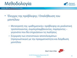 Μεθοδολογία
• Έλεγχος της πρόβλεψης / Επαλήθευση του
μοντέλου
– Μετατροπή της «μαθηματικής» πρόβλεψης σε ρεαλιστική
τροποποιώντας, συμπεριλαμβάνοντας, παράγοντες –
γεγονότα που θα επηρεάσουν τις πωλήσεις
– Σύγκριση των στατιστικών αποτελεσμάτων
(προγνωστικών) με την πραγματικότητα και διόρθωση
μοντέλου
Don’t do it like
© 2013 Ευάγγελος Βέργουλας DS
Greece

30

 