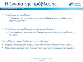 Η έννοια της πρόβλεψης
•

Τι ορίζουμε ως πρόβλεψη;
– Η διαδικασία της εκτίμησης του μέλλοντος βασισμένη σε παρελθόντα και
παρόντα γεγονότα.

•

Τι ορίζουμε ως πρόβλεψη στο χώρο των πωλήσεων
– Είναι η εκτίμηση των πωλήσεων βασισμένη σε παρούσες και παρελθοντικές
πωλήσεις.

Τι κερδίζουμε από τη διαδικασία της πρόβλεψης;
 Παρέχει πληροφορίες για μελλοντικά γεγονότα και τις συνέπειές τους.
 Προσφέρει μία βάση στη διοίκηση ώστε να πάρει σημαντικές αποφάσεις.

© 2013 Ευάγγελος Βέργουλας DS
Greece

4

 