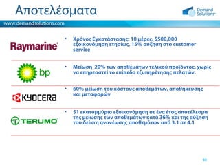 Αποτελέσματα
•

Χρόνος Εγκατάστασης: 10 μέρες, $500,000
εξοικονόμηση ετησίως, 15% αύξηση στο customer
service

•

Μείωση 20% των αποθεμάτων τελικού προϊόντος, χωρίς
να επηρεαστεί το επίπεδο εξυπηρέτησης πελατών.

•

60% μείωση του κόστους αποθεμάτων, αποθήκευσης
και μεταφορών

•

$1 εκατομμύριο εξοικονόμηση σε ένα έτος αποτέλεσμα
της μείωσης των αποθεμάτων κατά 36% και της αύξηση
του δείκτη ανανέωσης αποθεμάτων από 3.1 σε 4.1

48

 