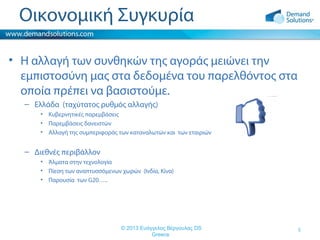 Οικονομική Συγκυρία
• Η αλλαγή των συνθηκών της αγοράς μειώνει την
εμπιστοσύνη μας στα δεδομένα του παρελθόντος στα
οποία πρέπει να βασιστούμε.
– Ελλάδα (ταχύτατος ρυθμός αλλαγής)
• Κυβερνητικές παρεμβάσεις
• Παρεμβάσεις δανειστών
• Αλλαγή της συμπεριφοράς των καταναλωτών και των εταιριών

– Διεθνές περιβάλλον
• Άλματα στην τεχνολογία
• Πίεση των αναπτυσσόμενων χωρών (Ινδία, Κίνα)
• Παρουσία των G20…..

© 2013 Ευάγγελος Βέργουλας DS
Greece

5

 