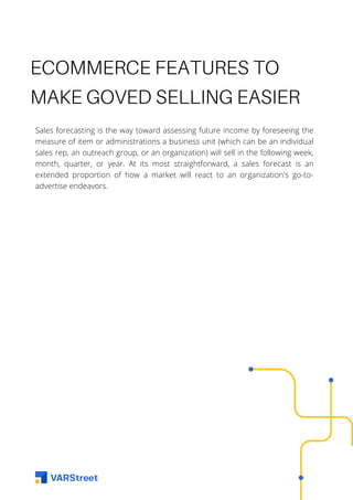 ECOMMERCE FEATURES TO
MAKE GOVED SELLING EASIER
Sales forecasting is the way toward assessing future income by foreseeing the
measure of item or administrations a business unit (which can be an individual
sales rep, an outreach group, or an organization) will sell in the following week,
month, quarter, or year. At its most straightforward, a sales forecast is an
extended proportion of how a market will react to an organization's go-to-
advertise endeavors.
 
