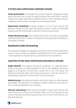 3 of the most well-known methods include:
Trend examination: The thought here is that through the investigation of past
deals information you can get on specific patterns that with reason, could be
utilized to anticipate comparative vacillations later on. This could either be from
irregularity, arbitrary factor investigation, and monetary interest.
Exponential Smoothing: Probably thought to be the most precise and
generally utilized for exact deals anticipating measure it makes a dramatically
viewed as normal of past deals to attempt to foresee future income.
Simple Moving Average: This method requires the team lead to extrapolate
sales information from a "dynamic" set period; a moving window of perhaps 2,3
or possibly a half year.
Qualitative Sales Forecasting
The qualitative strategies for gauging are the direct inverse of their quantitative
cousins; these methods are abstract, depending more on the assessment of
market specialists or studies than any convoluted numerical conditions.
A portion of the more well-known procedures include:
Delphi Method: This requires utilizing the assistance of a specialist board.
Amass a fair group of market pioneers to toss in their feedback and lead a
gauge for a set period. The key here is to get them to do it first alone, and
afterward collectively. What you'll frequently discover is that the normal of a
well-qualified assessment is never distant from the real world.
Market Survey: Ask helpful accomplices and clients to give you their business
assumptions. This gives you an unpleasant thought of what you can expect as
far as market development in your industry.
Ask your sales group: Works best if you bargain in huge ticket things for few
clients. They are in normal touch with your clients and can thusly give you the
names of records, the amount they buy, how much of the time do they buy, and
their spending size.
 