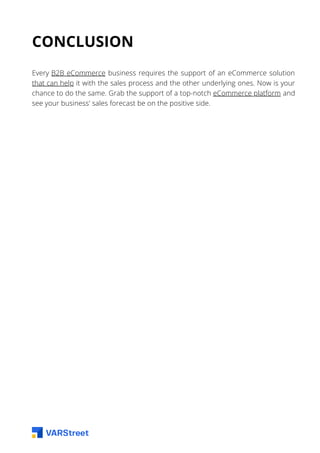 CONCLUSION
Every B2B eCommerce business requires the support of an eCommerce solution
that can help it with the sales process and the other underlying ones. Now is your
chance to do the same. Grab the support of a top-notch eCommerce platform and
see your business' sales forecast be on the positive side.
 
