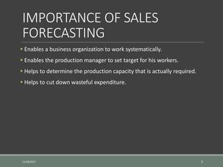 IMPORTANCE OF SALES
FORECASTING
 Enables a business organization to work systematically.
 Enables the production manager to set target for his workers.
 Helps to determine the production capacity that is actually required.
 Helps to cut down wasteful expenditure.
11/18/2017 3
 