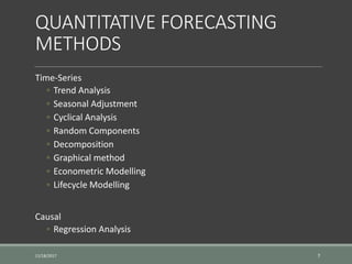 QUANTITATIVE FORECASTING
METHODS
Time-Series
◦ Trend Analysis
◦ Seasonal Adjustment
◦ Cyclical Analysis
◦ Random Components
◦ Decomposition
◦ Graphical method
◦ Econometric Modelling
◦ Lifecycle Modelling
Causal
◦ Regression Analysis
11/18/2017 7
 