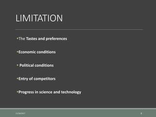 LIMITATION
The Tastes and preferences
Economic conditions
 Political conditions
Entry of competitors
Progress in science and technology
11/18/2017 8
 