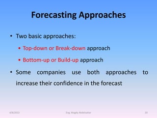 Forecasting Approaches

• Two basic approaches:
      • Top-down or Break-down approach
      • Bottom-up or Build-up approach

• Some companies use both approaches to
     increase their confidence in the forecast



4/8/2013                Eng. Magdy Abdelsattar   20
 