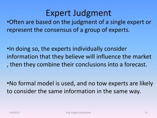 Expert Judgment
•Often are based on the judgment of a single expert or
represent the consensus of a group of experts.

•In doing so, the experts individually consider
information that they believe will influence the market
, then they combine their conclusions into a forecast.

•No formal model is used, and no tow experts are likely
to consider the same information in the same way.


4/8/2013              Eng. Magdy Abdelsattar        37
 
