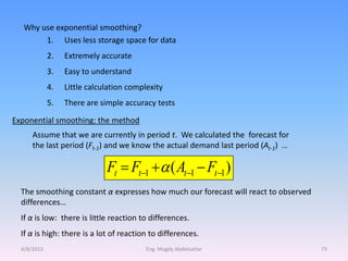 Why use exponential smoothing?
        1. Uses less storage space for data
             2.   Extremely accurate
             3.   Easy to understand
             4.   Little calculation complexity
             5.   There are simple accuracy tests

Exponential smoothing: the method
      Assume that we are currently in period t. We calculated the forecast for
      the last period (Ft-1) and we know the actual demand last period (At-1) …

                              Ft  Ft1   ( At1  Ft1 )
  The smoothing constant α expresses how much our forecast will react to observed
  differences…
  If α is low: there is little reaction to differences.
  If α is high: there is a lot of reaction to differences.
  4/8/2013                                Eng. Magdy Abdelsattar                    73
 