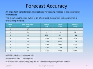 Forecast Accuracy
An important consideration in selecting a forecasting method is the accuracy of
the forecast.
The mean square error (MSE) is an often-used measure of the accuracy of a
forecasting method.
   Week               Time Series value            Forecast           F-Error            Square-FE
    (t)                     (Yt)                     (Ft)             (Yt-Ft)             (Yt-Ft)^
     1                       17
     2                       21                      17                 4                   16
     3                       19                     17.8               1.2                 1.44
     4                       23                     18.04              4.96                24.6
     5                       18                     19.03             -1.03                1.06
     6                       16                     18.83             -2.83                8.01
     7                       20                     18.26              1.74                3.03
     8                       18                     18.61              0.61                0.37

MSE= 54.51/8= 6.81……by using α = 0.2
MSE=54.96/8= 6.87…….by using α = 0.3
By trial-and-error we calculate (MSE), The less MSE the most probably forecast we have

4/8/2013                                    Eng. Magdy Abdelsattar                                   75
 