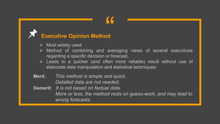 “ Most widely used
 Method of combining and averaging views of several executives
regarding a specific decision or forecast.
 Leads to a quicker (and often more reliable) result without use of
elaborate data manipulation and statistical techniques.
Executive Opinion Method
Merit: This method is simple and quick.
Detailed data are not needed.
Demerit: It is not based on factual data.
More or less, the method rests on guess-work, and may lead to
wrong forecasts.
 