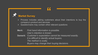 “ Process includes asking customers about their intentions to buy the
company’s product and services
 Questionnaire may contain other relevant questions
Market Survey
Merit: First hand information is possible.
User’s intention is known.
Demerit: Customer’s expectation cannot be measured exactly.
It is difficult to identify actual buyers.
The method is costly.
Buyers may change their buying decisions.
 