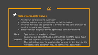 “ Also known as “Grassroots Approach”
 Individual salespersons forecast sales for their territories
 Individual forecasts are combined & modified by the sales manager to
form the company sales forecast.
 Best used when a highly trained & specialized sales force is used.
Sales Composite Survey
Merit: Specialized knowledge is utilized.
Salesmen are confident and responsible to meet the quota fixed.
Demerit: Success depends upon the competency of salesmen.
The estimation may be unattainable or may to too low for the
forecasts as the salesmen may be optimistic or pessimistic.
 