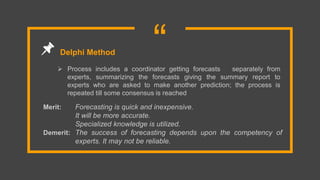 “ Process includes a coordinator getting forecasts separately from
experts, summarizing the forecasts giving the summary report to
experts who are asked to make another prediction; the process is
repeated till some consensus is reached
Delphi Method
Merit: Forecasting is quick and inexpensive.
It will be more accurate.
Specialized knowledge is utilized.
Demerit: The success of forecasting depends upon the competency of
experts. It may not be reliable.
 