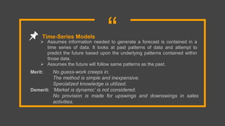 “ Assumes information needed to generate a forecast is contained in a
time series of data. It looks at past patterns of data and attempt to
predict the future based upon the underlying patterns contained within
those data.
 Assumes the future will follow same patterns as the past.
Time-Series Models
Merit: No guess-work creeps in.
The method is simple and inexpensive.
Specialized knowledge is utilized.
Demerit: ‘Market is dynamic’ is not considered.
No provision is made for upswings and downswings in sales
activities.
 