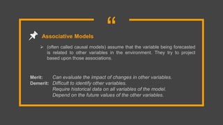 “ (often called causal models) assume that the variable being forecasted
is related to other variables in the environment. They try to project
based upon those associations.
Associative Models
Merit: Can evaluate the impact of changes in other variables.
Demerit: Difficult to identify other variables.
Require historical data on all variables of the model.
Depend on the future values of the other variables.
 