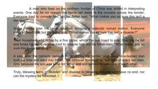 A man who lived on the northern frontier of China was skilled in interpreting
events. One day for no reason, his horse ran away to the nomads across the border.
Everyone tried to console him, but his father said, "What makes you so sure this isn't a
blessing?"
Some months later his horse returned, bringing a splendid nomad stallion. Everyone
congratulated him, but his father said, "What makes you so sure this isn't a disaster?"
Their household was richer by a fine horse, which the son loved to ride. One day he fell
and broke his hip. Everyone tried to console him, but his father said, "What makes you so
sure this isn't a blessing?“
A year later the nomads came in force across the border, and every able-bodied man
took his bow and went into battle. The Chinese frontiersmen lost nine of every ten men.
Only because the son was lame did father and son survive to take care of each other.
Truly, blessing turns to disaster, and disaster to blessing: the changes have no end, nor
can the mystery be fathomed.
 