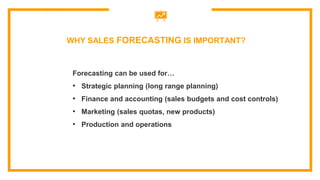 Forecasting can be used for…
• Strategic planning (long range planning)
• Finance and accounting (sales budgets and cost controls)
• Marketing (sales quotas, new products)
• Production and operations
WHY SALES FORECASTING IS IMPORTANT?
 