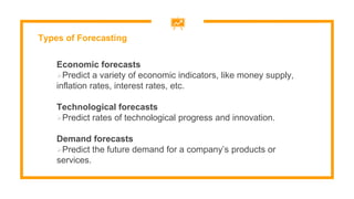 Economic forecasts
Predict a variety of economic indicators, like money supply,
inflation rates, interest rates, etc.
Technological forecasts
Predict rates of technological progress and innovation.
Demand forecasts
Predict the future demand for a company’s products or
services.
Types of Forecasting
 