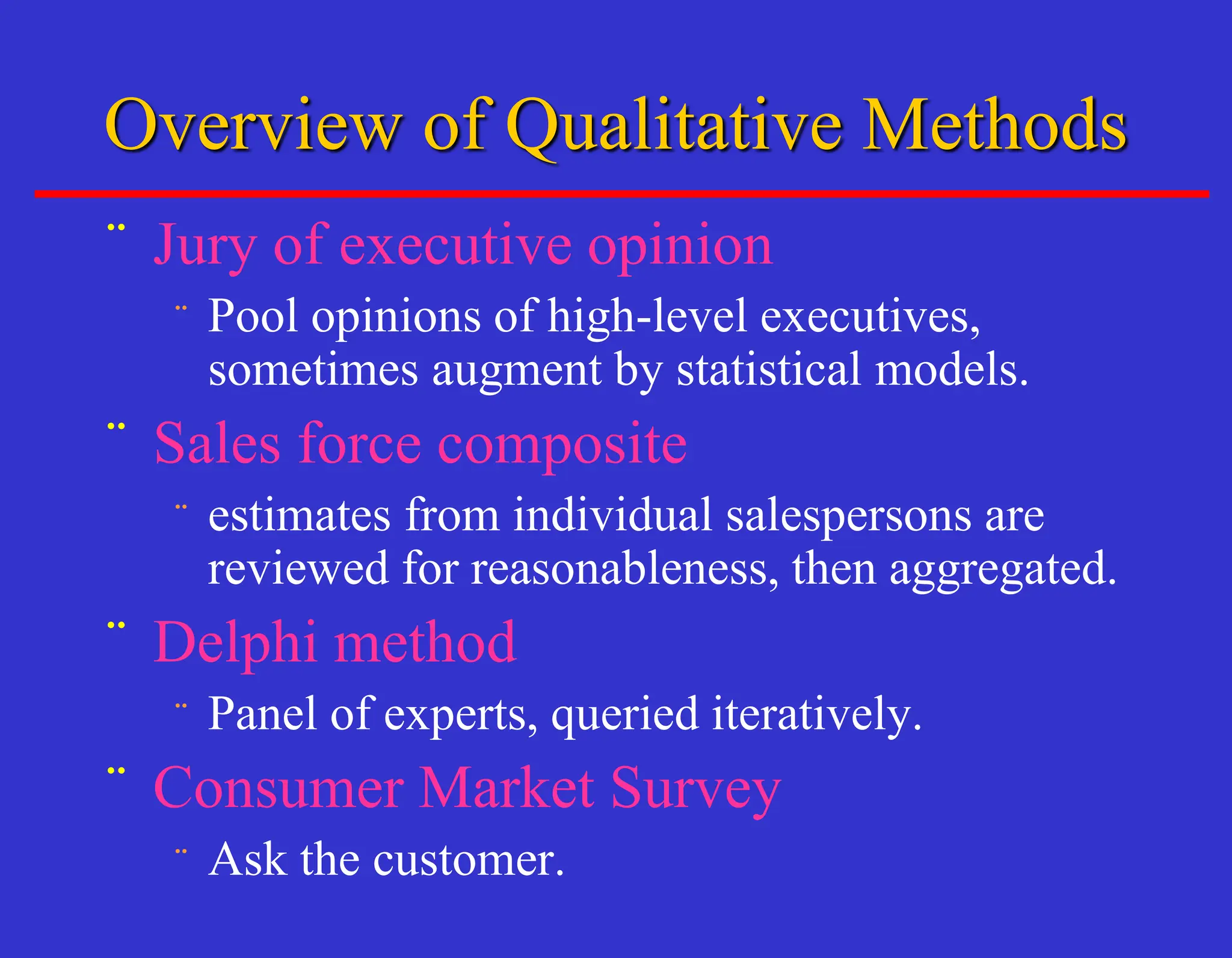Overview of Qualitative Methods
¨ Jury of executive opinion
¨ Pool opinions of high-level executives,
sometimes augment by statistical models.
¨ Sales force composite
¨ estimates from individual salespersons are
reviewed for reasonableness, then aggregated.
¨ Delphi method
¨ Panel of experts, queried iteratively.
¨ Consumer Market Survey
¨ Ask the customer.
 