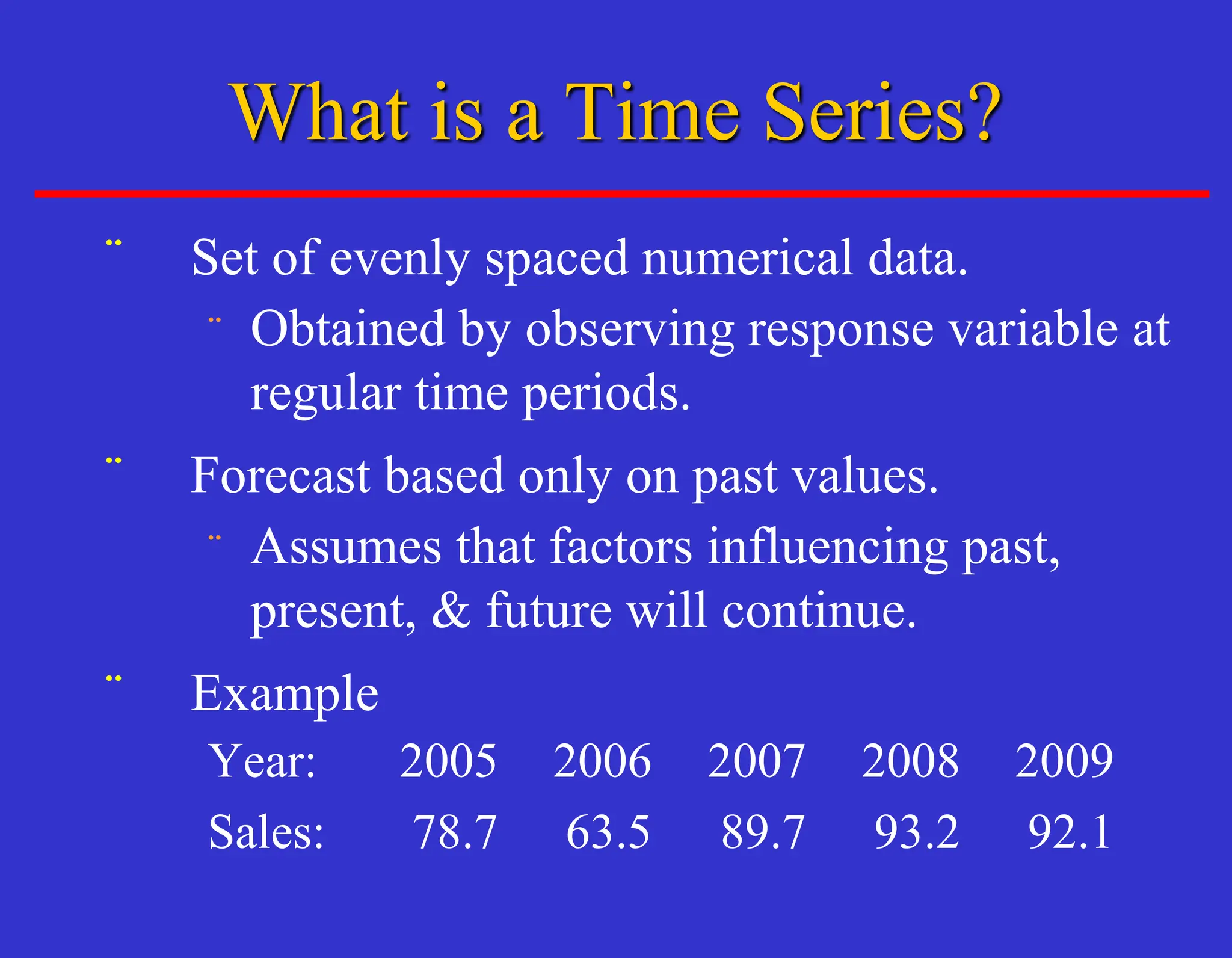 ¨ Set of evenly spaced numerical data.
¨ Obtained by observing response variable at
regular time periods.
¨ Forecast based only on past values.
¨ Assumes that factors influencing past,
present, & future will continue.
¨ Example
Year: 2005 2006 2007 2008 2009
Sales: 78.7 63.5 89.7 93.2 92.1
What is a Time Series?
 