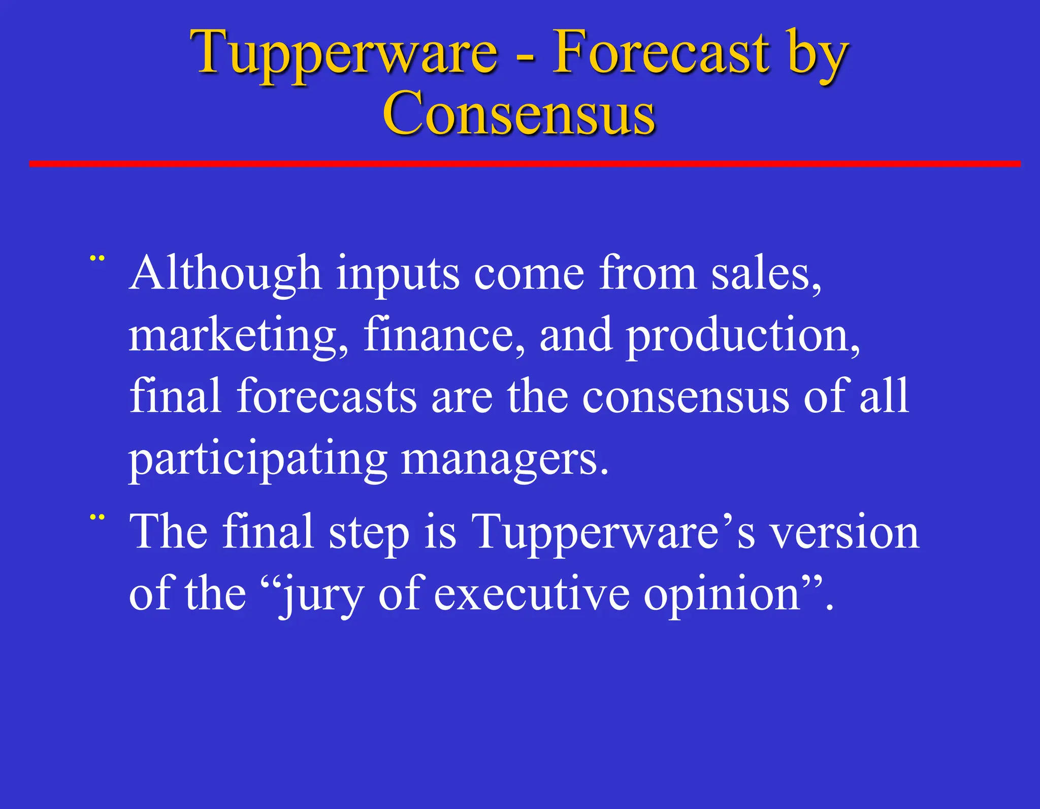 Tupperware - Forecast by
Consensus
¨ Although inputs come from sales,
marketing, finance, and production,
final forecasts are the consensus of all
participating managers.
¨ The final step is Tupperware’s version
of the “jury of executive opinion”.
 