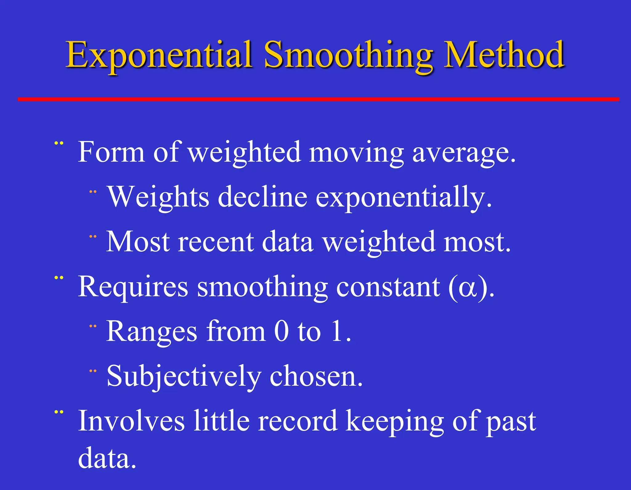 ¨ Form of weighted moving average.
¨ Weights decline exponentially.
¨ Most recent data weighted most.
¨ Requires smoothing constant (a).
¨ Ranges from 0 to 1.
¨ Subjectively chosen.
¨ Involves little record keeping of past
data.
Exponential Smoothing Method
 