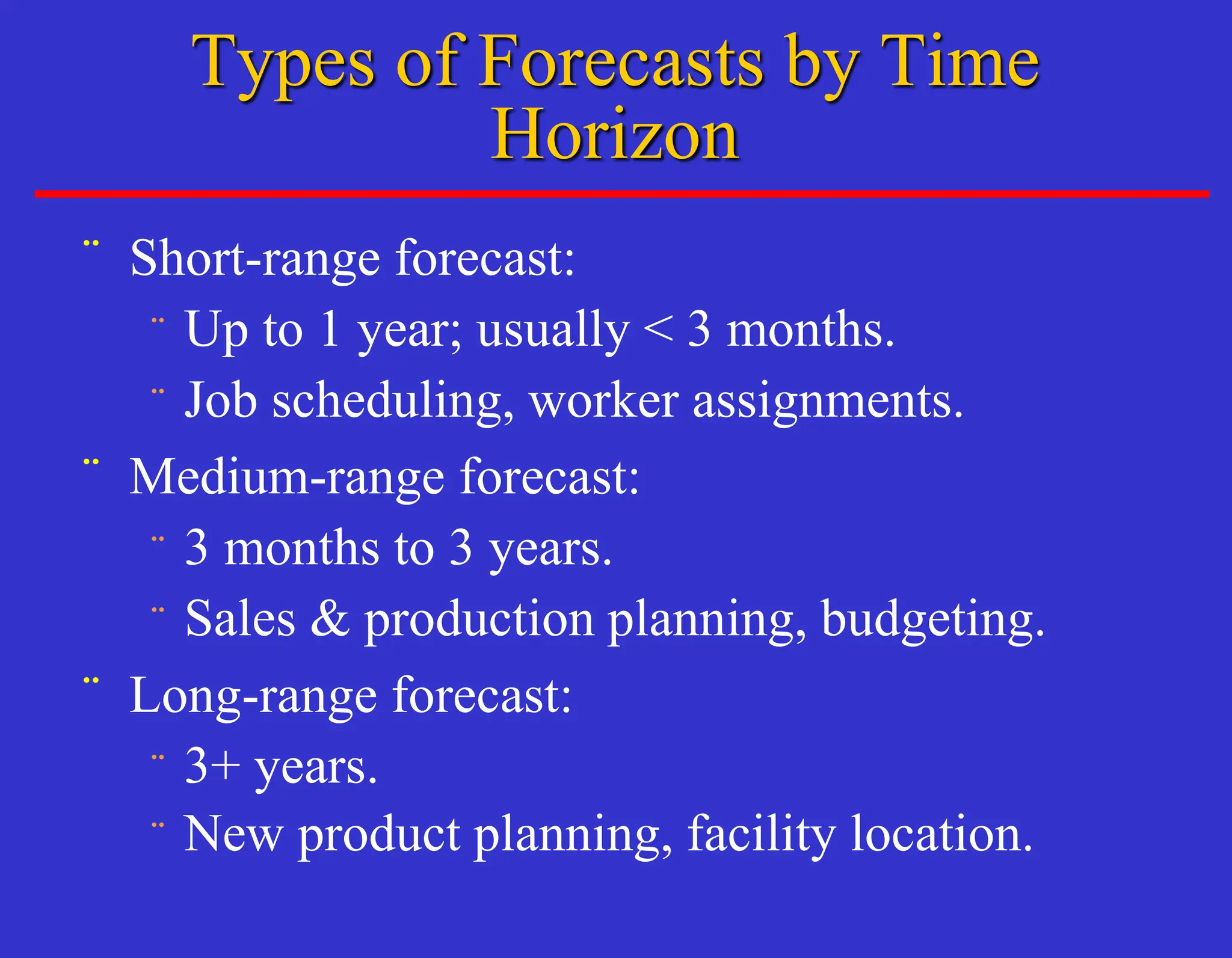 ¨ Short-range forecast:
¨ Up to 1 year; usually < 3 months.
¨ Job scheduling, worker assignments.
¨ Medium-range forecast:
¨ 3 months to 3 years.
¨ Sales & production planning, budgeting.
¨ Long-range forecast:
¨ 3+ years.
¨ New product planning, facility location.
Types of Forecasts by Time
Horizon
 