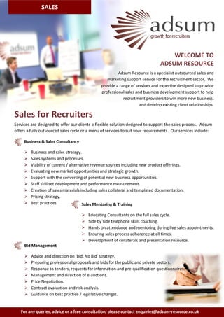 SALES




                                                                                    WELCOME TO
                                                                                ADSUM RESOURCE
                                                        Adsum Resource is a specialist outsourced sales and
                                                  marketing support service for the recruitment sector. We
                                               provide a range of services and expertise designed to provide
                                               professional sales and business development support to help
                                                           recruitment providers to win more new business,
                                                                    and develop existing client relationships.

Sales for Recruiters
Services are designed to offer our clients a flexible solution designed to support the sales process. Adsum
offers a fully outsourced sales cycle or a menu of services to suit your requirements. Our services include:

     Business & Sales Consultancy

        Business and sales strategy.
        Sales systems and processes.
        Viability of current / alternative revenue sources including new product offerings.
        Evaluating new market opportunities and strategic growth.
        Support with the converting of potential new business opportunities.
        Staff skill set development and performance measurement.
        Creation of sales materials including sales collateral and templated documentation.
        Pricing strategy.
        Best practices.               Sales Mentoring & Training

                                       Educating Consultants on the full sales cycle.
                                       Side by side telephone skills coaching.
                                       Hands on attendance and mentoring during live sales appointments.
                                       Ensuring sales process adherence at all times.
                                       Development of collaterals and presentation resource.
     Bid Management

        Advice and direction on ‘Bid, No Bid’ strategy.
        Preparing professional proposals and bids for the public and private sectors.
        Response to tenders, requests for information and pre-qualification questionnaires.
        Management and direction of e-auctions.
        Price Negotiation.
        Contract evaluation and risk analysis.
        Guidance on best practice / legislative changes.


   For any queries, advice or a free consultation, please contact enquiries@adsum-resource.co.uk
 