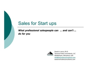 Sales for St t
S l f Start ups
What professional salespeople can … and can’t …
                                        can t
do for you




                             David A. Jarvis, Ph.D.
                             Technical Sales Consultants, LLC
                             Middletown, Maryland, USA
                             info@techsalesconsultants.com
                             www.techsalesconsultants.com
 