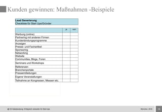 18
Kunden gewinnen: Maßnahmen -Beispiele
Lead Generierung
Checkliste für Start Ups/Gründer
ja nein
Werbung (online)
Partnering mit anderen Firmen
Kundenbindungsprogramme
Anzeigen
Presse- und Fachartikel
Sponsoring
Networking
Website
Communities, Blogs, Foren
Seminare und Workshops
Referenzen
Branchenportale
Pressemitteilungen
Eigene Veranstaltungen
Teilnahme an Kongressen, Messen etc.
@ CE-Salesberatung: Erfolgreich verkaufen für Start-Ups München, 2016
 