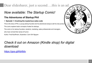 4
Now available: The Startup Comic!
The Adventures of Startup Phil
 Episode 1: Cracking the mysterious sales code
This is the story of Phil, a young startup founder and his adventures trying to sell his new product.
The comic explains basic concepts of sales for startups.
The comic is for startup founders, students, marketing, sales professionals and managers,
who have not lost their sense of humor.
Author: Fred Kauffmann, Illustration: Cam Anh Nguyen
Check it out on Amazon (Kindle shop) for digital
download
https://goo.gl/Kdr8dv
Dear slidesharer, just a second….this is an ad….
 