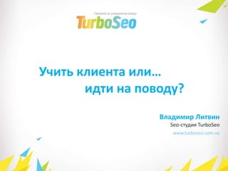 www.turboseo.com.ua
Учить клиента или…
идти на поводу?
Владимир Литвин
Seo-студия TurboSeo
 
