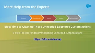 More Help from the Experts
Blog: Time to Clean up Those Unneeded Salesforce Customizations
5-Step Process for decommissioning unneeded customizations
https://sfdc.co/cleanup
 