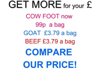 GET MORE  for your   £ COW FOOT now  99p  a bag GOAT  £3.79 a bag BEEF £3.79 a bag COMPARE  OUR PRICE! 