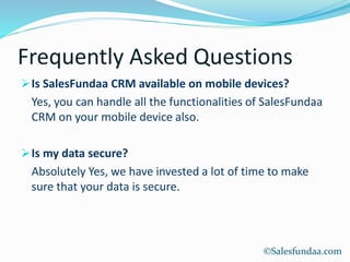 Frequently Asked Questions
Is SalesFundaa CRM available on mobile devices?
Yes, you can handle all the functionalities of SalesFundaa
CRM on your mobile device also.
Is my data secure?
Absolutely Yes, we have invested a lot of time to make
sure that your data is secure.
©Salesfundaa.com
 