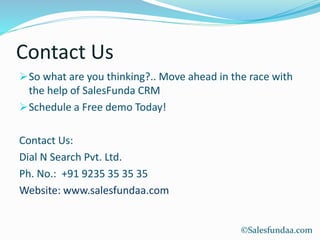 Contact Us
So what are you thinking?.. Move ahead in the race with
the help of SalesFunda CRM
Schedule a Free demo Today!
Contact Us:
Dial N Search Pvt. Ltd.
Ph. No.: +91 9235 35 35 35
Website: www.salesfundaa.com
©Salesfundaa.com
 