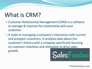 What is CRM?
Customer Relationship Management (CRM) is a software
to manage & improve the relationship with your
customer.
It helps in managing a company’s interaction with current
and prospect customers. It analyses data about the
customer’s history with a company specifically focusing
on customer retention and ultimately to drive sales
growth.
©Salesfundaa.com
 