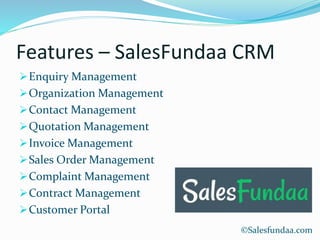 Features – SalesFundaa CRM
Enquiry Management
Organization Management
Contact Management
Quotation Management
Invoice Management
Sales Order Management
Complaint Management
Contract Management
Customer Portal
©Salesfundaa.com
 