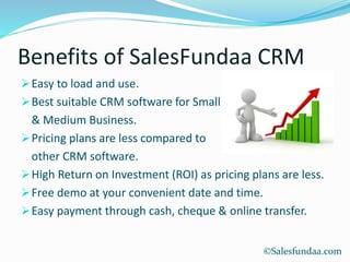 Benefits of SalesFundaa CRM
Easy to load and use.
Best suitable CRM software for Small
& Medium Business.
Pricing plans are less compared to
other CRM software.
High Return on Investment (ROI) as pricing plans are less.
Free demo at your convenient date and time.
Easy payment through cash, cheque & online transfer.
©Salesfundaa.com
 