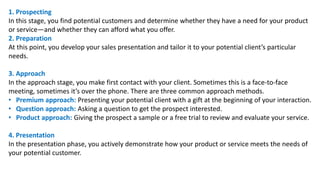 1. Prospecting
In this stage, you find potential customers and determine whether they have a need for your product
or service—and whether they can afford what you offer.
2. Preparation
At this point, you develop your sales presentation and tailor it to your potential client’s particular
needs.
3. Approach
In the approach stage, you make first contact with your client. Sometimes this is a face-to-face
meeting, sometimes it’s over the phone. There are three common approach methods.
• Premium approach: Presenting your potential client with a gift at the beginning of your interaction.
• Question approach: Asking a question to get the prospect interested.
• Product approach: Giving the prospect a sample or a free trial to review and evaluate your service.
4. Presentation
In the presentation phase, you actively demonstrate how your product or service meets the needs of
your potential customer.
 