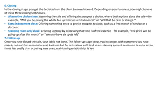 6. Closing
In the closing stage, you get the decision from the client to move forward. Depending on your business, you might try one
of these three closing techniques.
• Alternative choice close: Assuming the sale and offering the prospect a choice, where both options close the sale—for
example, “Will you be paying the whole fee up front or in installments?” or “Will that be cash or charge?”.
• Extra inducement close: Offering something extra to get the prospect to close, such as a free month of service or a
discount.
• Standing room only close: Creating urgency by expressing that time is of the essence—for example, “The price will be
going up after this month” or “We only have six spots left”.
7. Follow-up
Once you have closed the sale, your job is not done. The follow-up stage keeps you in contact with customers you have
closed, not only for potential repeat business but for referrals as well. And since retaining current customers is six to seven
times less costly than acquiring new ones, maintaining relationships is key.
 