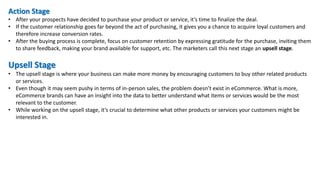 Action Stage
• After your prospects have decided to purchase your product or service, it’s time to finalize the deal.
• If the customer relationship goes far beyond the act of purchasing, it gives you a chance to acquire loyal customers and
therefore increase conversion rates.
• After the buying process is complete, focus on customer retention by expressing gratitude for the purchase, inviting them
to share feedback, making your brand available for support, etc. The marketers call this next stage an upsell stage.
Upsell Stage
• The upsell stage is where your business can make more money by encouraging customers to buy other related products
or services.
• Even though it may seem pushy in terms of in-person sales, the problem doesn’t exist in eCommerce. What is more,
eCommerce brands can have an insight into the data to better understand what items or services would be the most
relevant to the customer.
• While working on the upsell stage, it’s crucial to determine what other products or services your customers might be
interested in.
 