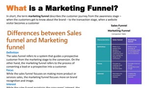 What is a Marketing Funnel?
Differences between Sales
funnel and Marketing
funnel
Definition
The sales funnel refers to a system that guides a prospective
customer from the marketing stage to the conversion. On the
other hand, the marketing funnel refers to the process of
converting a lead or a prospective into a customer.
Focus
While the sales funnel focuses on making more product or
services sales, the marketing funnel focuses more on brand
recognition and image.
Interest
In short, the term marketing funnel describes the customer journey from the awareness stage –
when the customers get to know about the brand – to the transaction stage, when a website
visitor becomes a customer
 