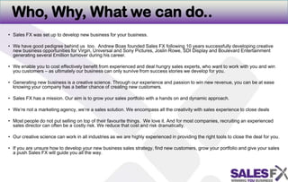 Who, Why, What we can do..Sales FX was set up to develop new business for your business.We have good pedigree behind us  too.  Andrew Boas founded Sales FX following 10 years successfully developing creative new business opportunities for Virgin, Universal and Sony Pictures, Joslin Rowe, SDI Display and Boulevard Entertainmentgenerating several £million turnover during his career. We enable you to cost effectively benefit from experienced and deal hungry sales experts, who want to work with you and win you customers – as ultimately our business can only survive from success stories we develop for you. Generating new business is a creative science. Through our experience and passion to win new revenue, you can be at ease knowing your company has a better chance of creating new customers. Sales FX has a mission. Our aim is to grow your sales portfolio with a hands on and dynamic approach. We’re not a marketing agency, we’re a sales solution. We encompass all the creativity with sales experience to close dealsMost people do not put sellingon top of their favourite things.  We love it. And for most companies, recruiting an experienced sales director can often be a costly risk. We reduce that cost and risk dramatically. Our creative science can work in all industries as we are highly experienced in providing the right tools to close the deal for you.  If you are unsure how to develop your new business sales strategy, find new customers, grow your portfolio and give your sales a push Sales FX will guide you all the way. 