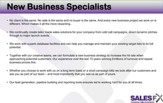 New Business SpecialistsNo client is the same. No sale is the same and no buyer is the same. And every new business project we work on is different. Which makes it all the more rewarding . We continually create tailor made sales solutions for your company from cold call campaigns, direct dynamic pitches through to major launch events. We work with superb database facilities and can help you manage and maintain your existing target lists to its full potential. Together with our creative teams, we can formulate a new business strategy to increase the hit rate when approaching potential customers. Our experience over the last 10 years winning £millions of turnover and repeat business proves this. Whether you choose to work with us on a long term basis or a short campaign blitz we look after our customers and see you as part of our team – and most importantly that you see us as part of yours. Our lead generation, pipeline building and reporting tools ensures we’re working hard for you at all times.  